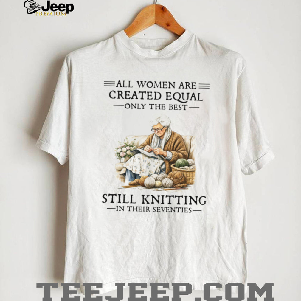 All Women Are Created Equal Only The Best Still Knitting In Their Seventies Shirt