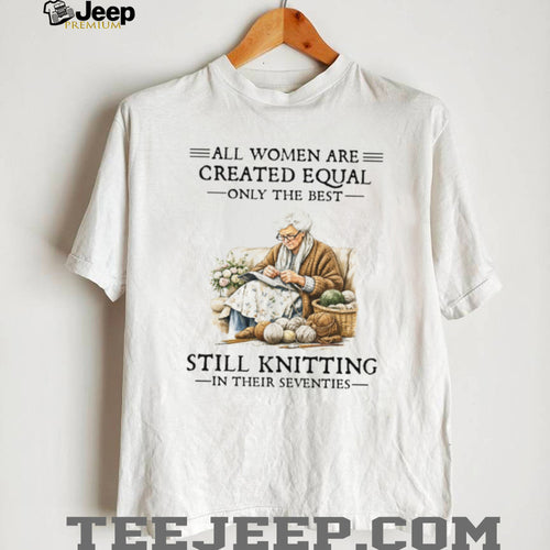 All Women Are Created Equal Only The Best Still Knitting In Their Seventies Shirt