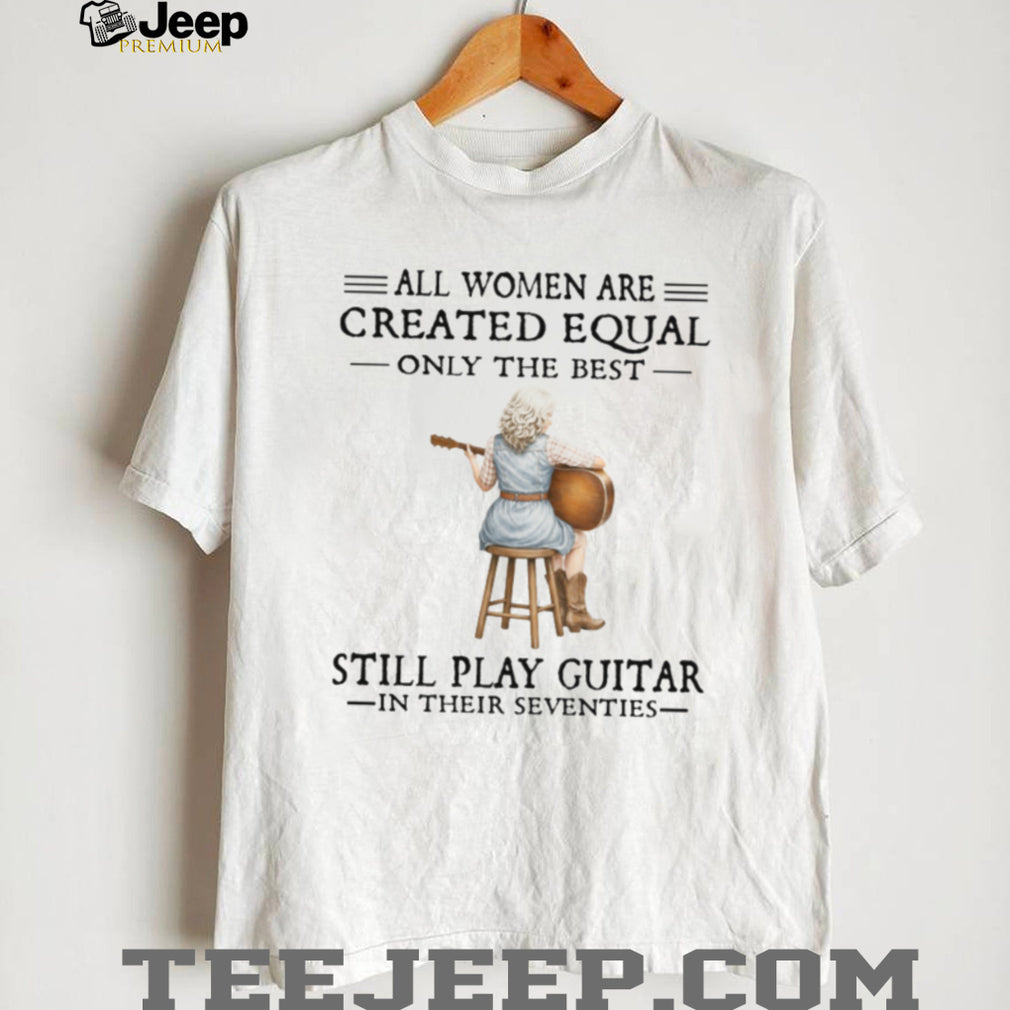All Women Are Created Equal Only The Best Still Play Guitar In Their 70s Shirt