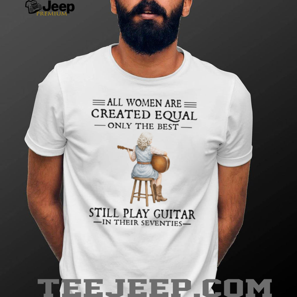 All Women Are Created Equal Only The Best Still Play Guitar In Their 70s Shirt