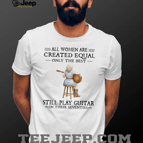 All Women Are Created Equal Only The Best Still Play Guitar In Their 70s Shirt