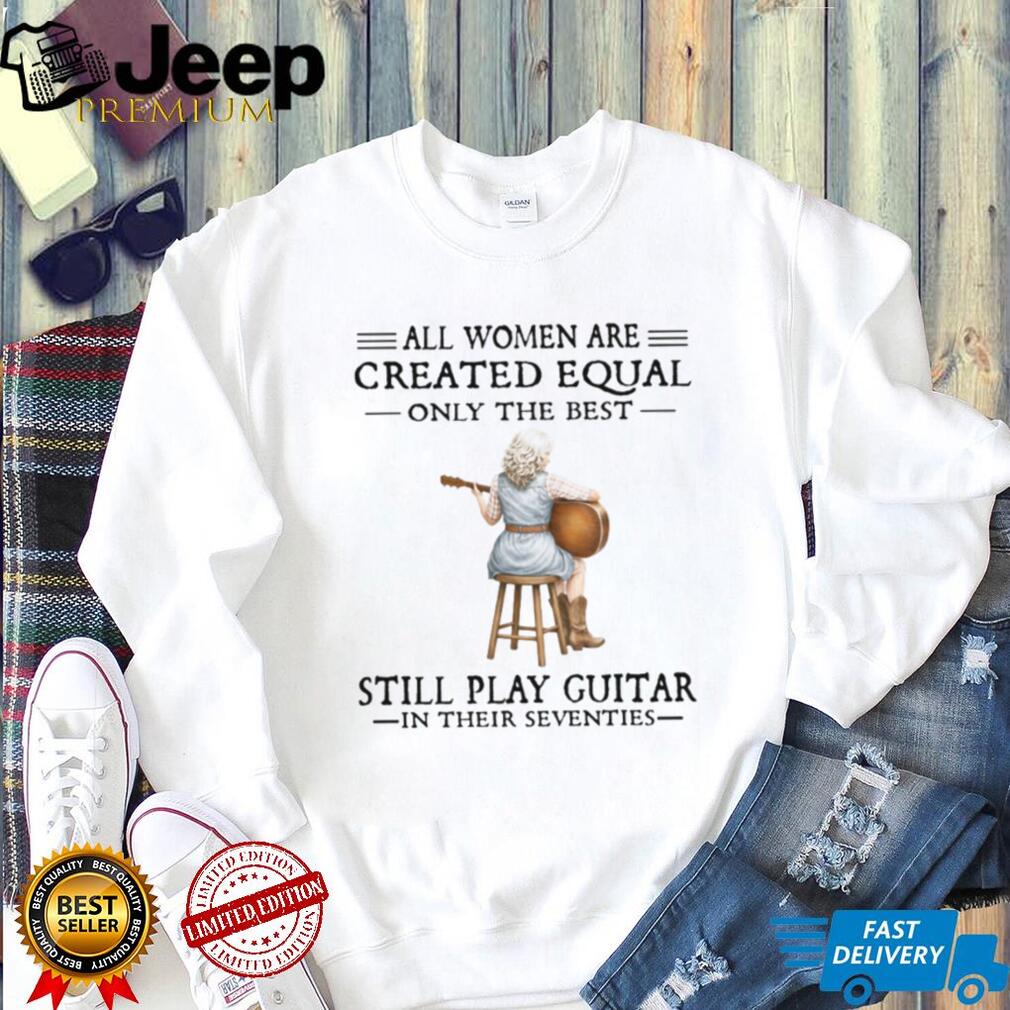 All Women Are Created Equal Only The Best Still Play Guitar In Their 70s Shirt