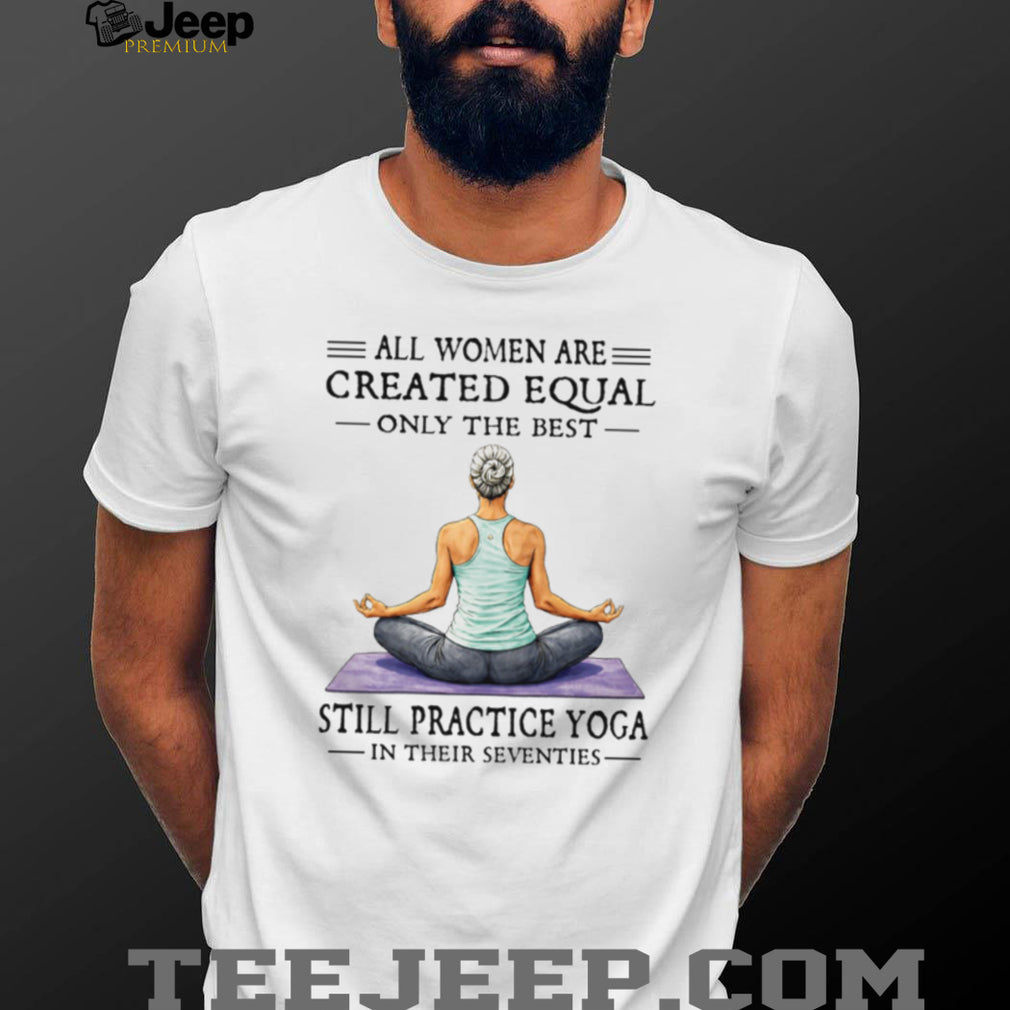 All Women Created Equal Best Still Practice Yoga In Their Seventies Shirt