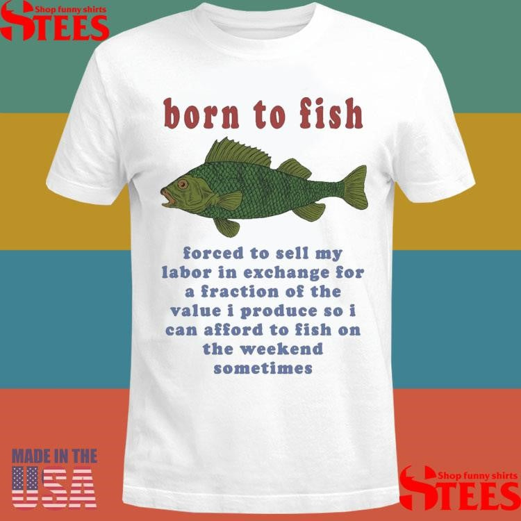 Born To Fish Forced To Sell My Labor In Exchange For A Fraction Of The Value I Produce So I Can Afford To Fish On The Weekend Sometimes T-shirt
