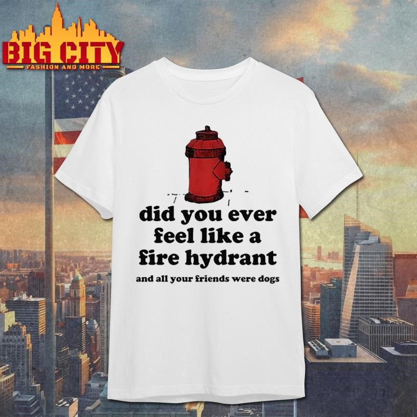 Did You Ever Feel Like A Fire Hydrant And All Your Friends Were Dogs Shirt