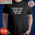 I’m not happy to see you thats just my gun shirt