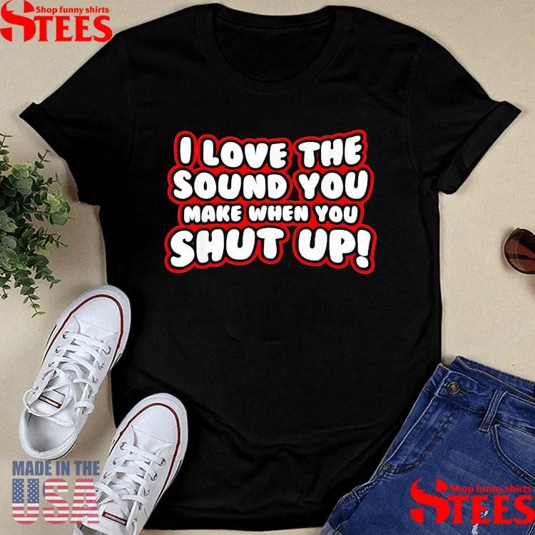 I Love The Sound You Make When You Shut Up T-shirt