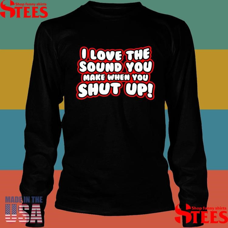 I Love The Sound You Make When You Shut Up T-shirt