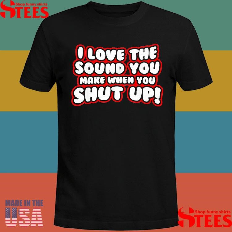 I Love The Sound You Make When You Shut Up T-shirt
