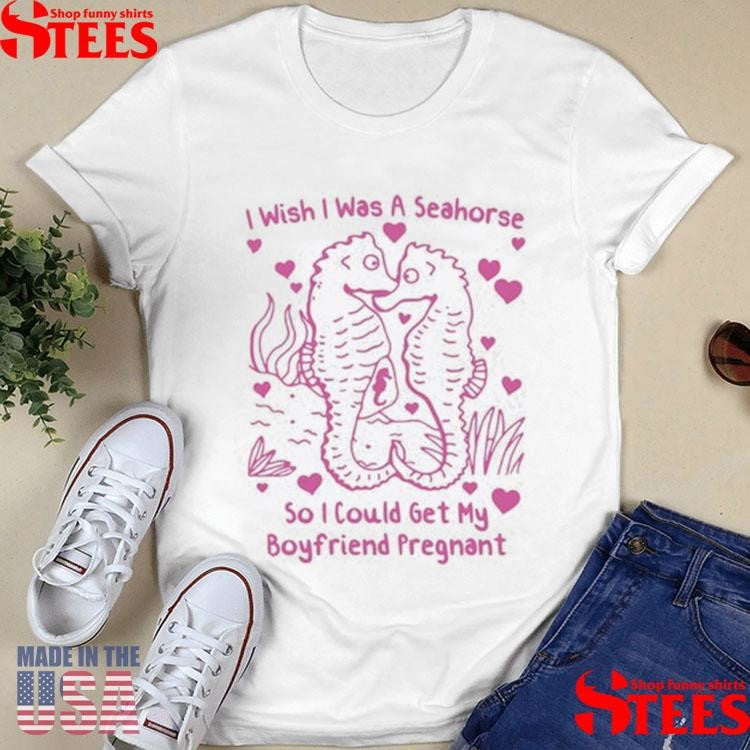 I Wish I Was A Seahorse So I Could Get My Boyfriend Pregnant T-shirt