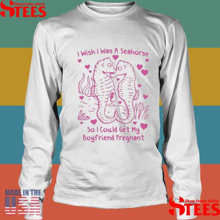 I Wish I Was A Seahorse So I Could Get My Boyfriend Pregnant T-shirt