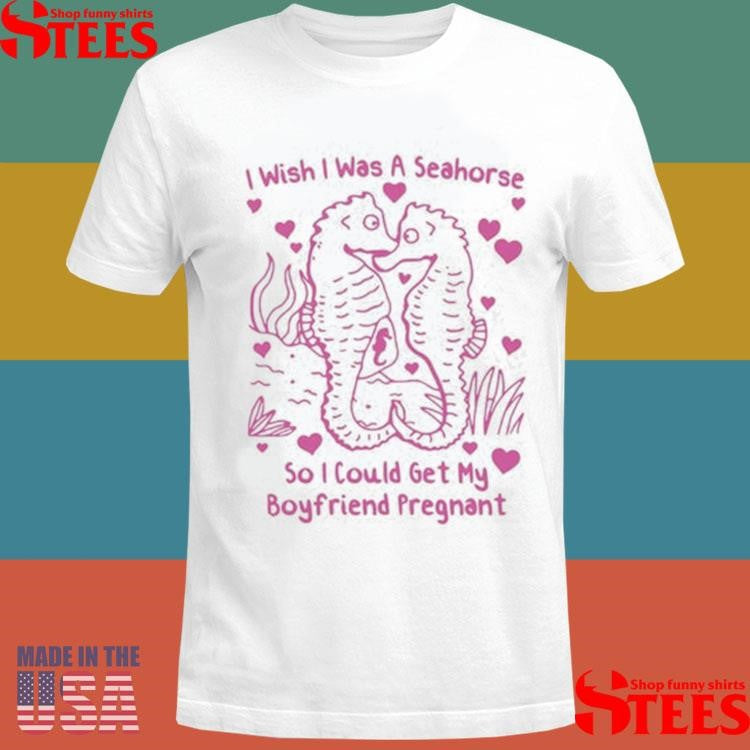 I Wish I Was A Seahorse So I Could Get My Boyfriend Pregnant T-shirt