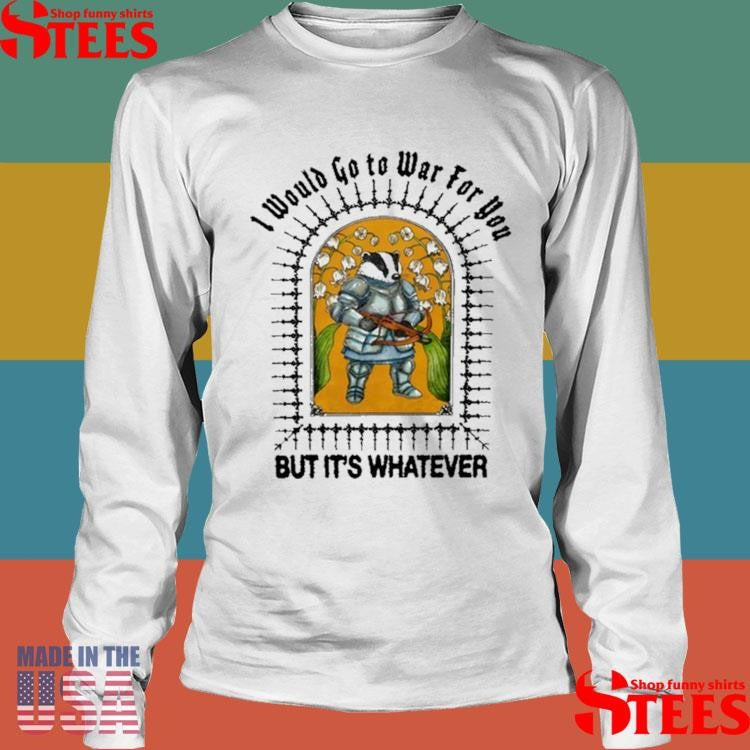 I Would Go To War For You But It’s Whatever Shirts