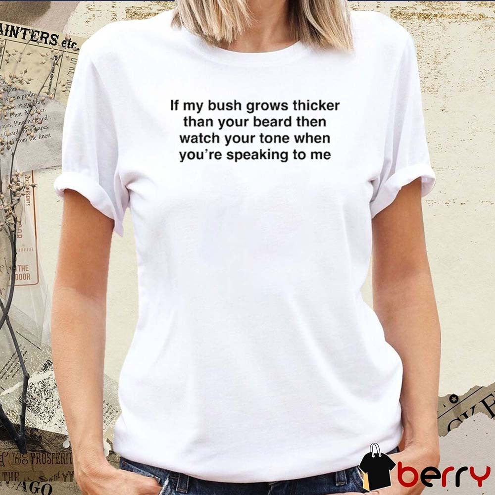 If My Bush Grows Thicker Than Your Beard Then Watch Your Tone When You’re Speaking To Me t-shirt