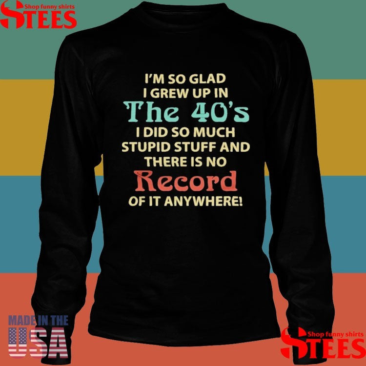 I’m So Glad I Grew Up In The 40’s I Did So Much Stupid Stuff And There Is No Record Of It Anywhere Shirts