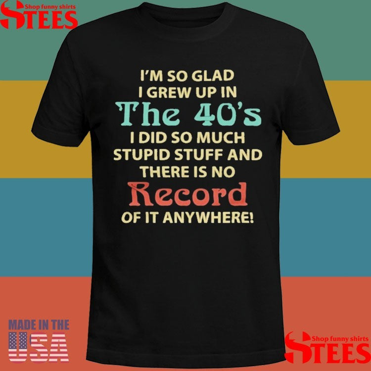 I’m So Glad I Grew Up In The 40’s I Did So Much Stupid Stuff And There Is No Record Of It Anywhere Shirts