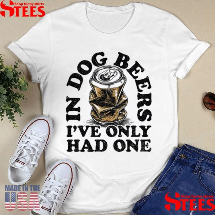 In Dog Beers I’ve Only Had One Shirts