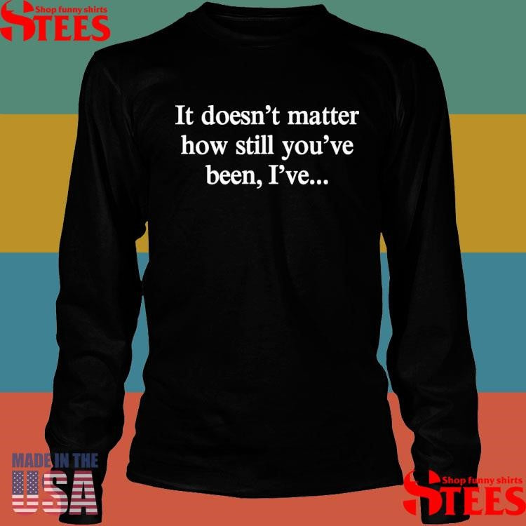 It Doesn’t Matter How Still You’ve Been I’ve Shirts
