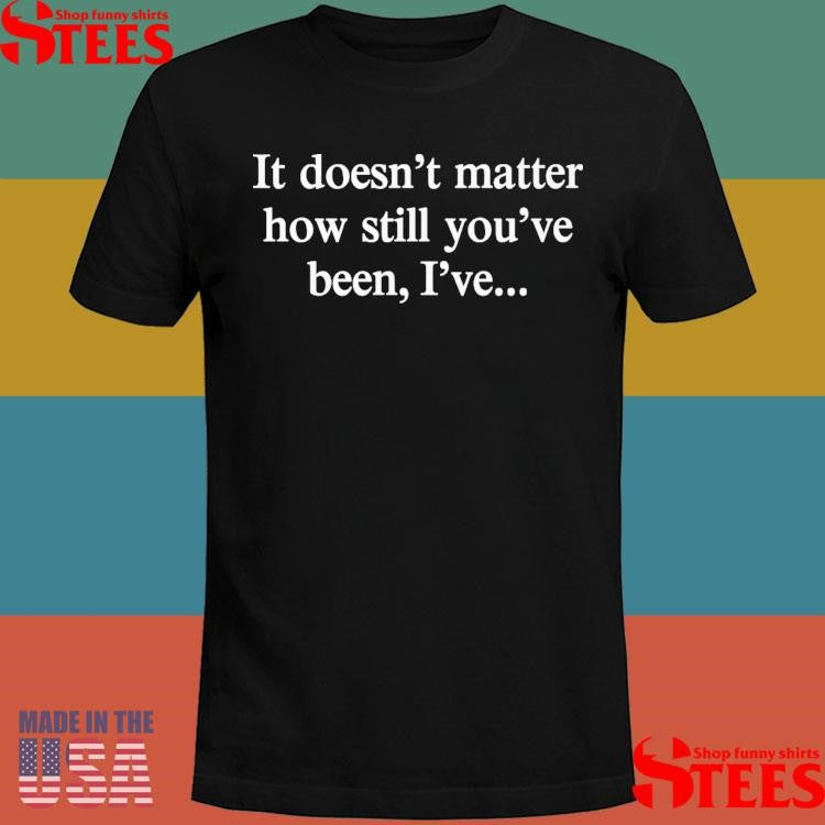 It Doesn’t Matter How Still You’ve Been I’ve Shirts