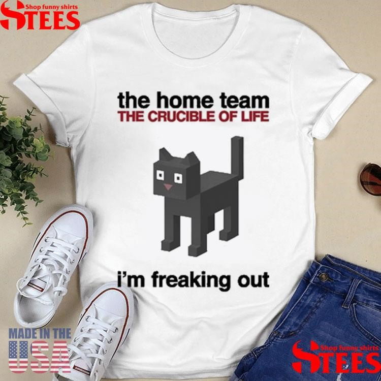 The Home Team The Crucible Of Life I’m Freaking Out Shirts