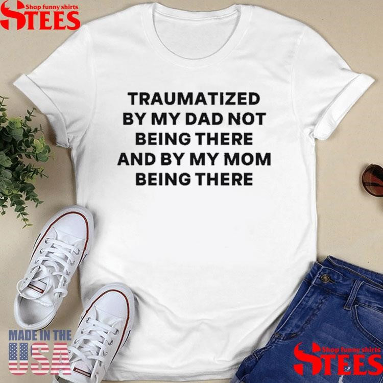 Traumatized By My Dad Not Being There And By My Mom Being There T-shirt
