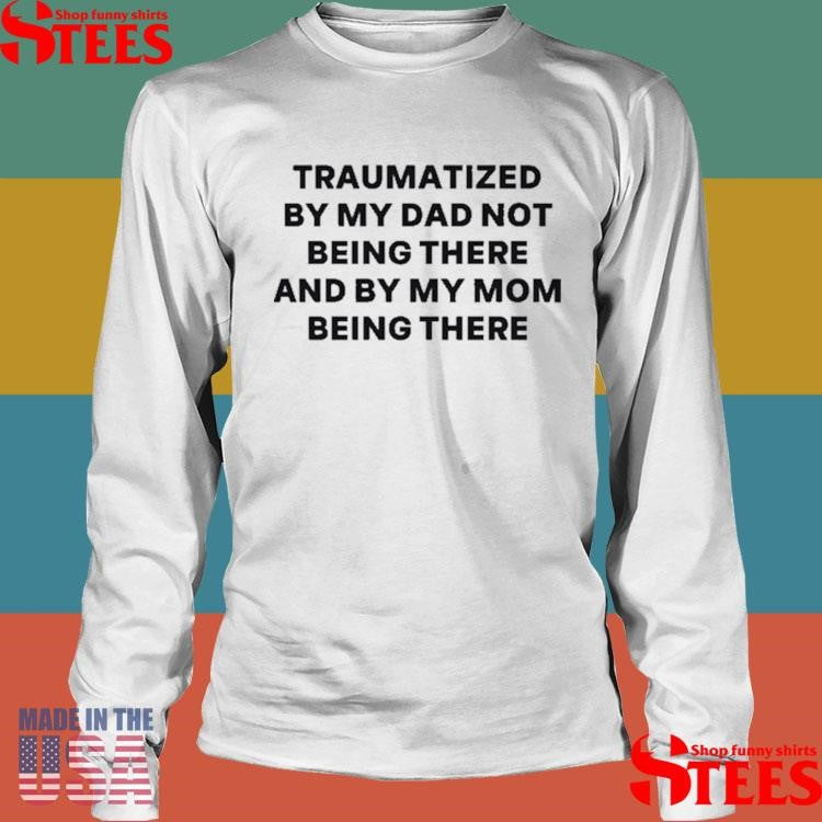 Traumatized By My Dad Not Being There And By My Mom Being There T-shirt