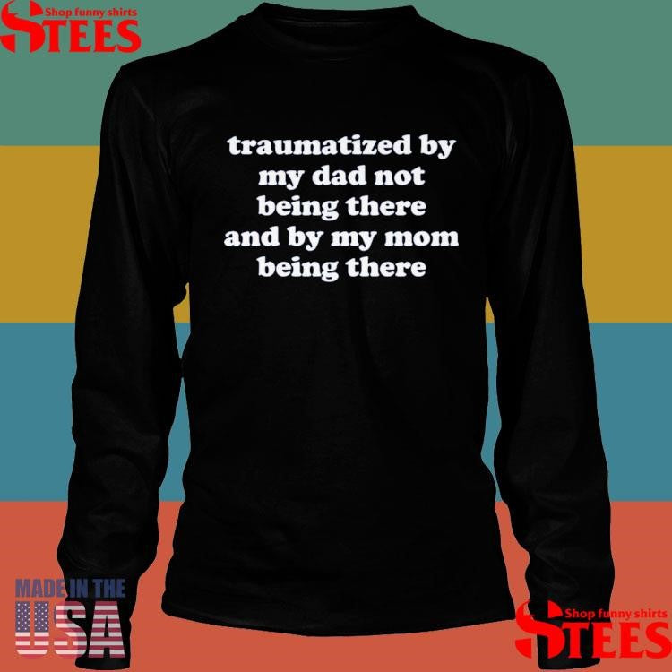 Traumatized By My Dad Not Being There And My Mom Being There T-shirt