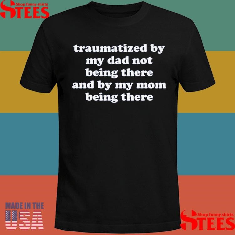 Traumatized By My Dad Not Being There And My Mom Being There T-shirt
