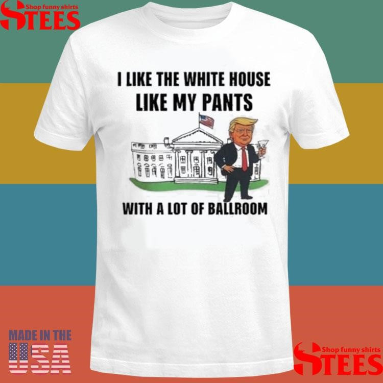 Trump I Like The White House Like My Pants With A Lot Of Ballroom T-shirt