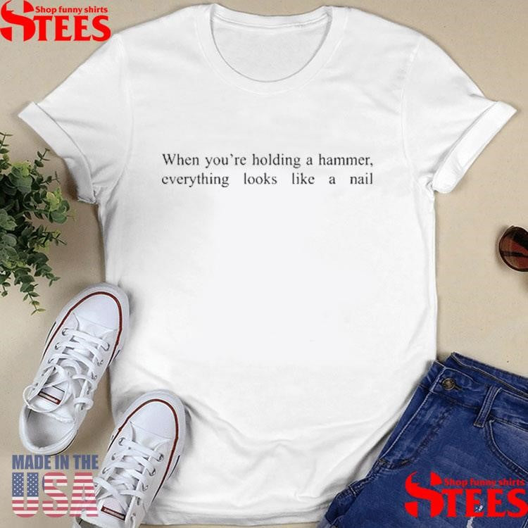 When You’re Holding A Hammer Everything Looks Like A Nail T-shirt