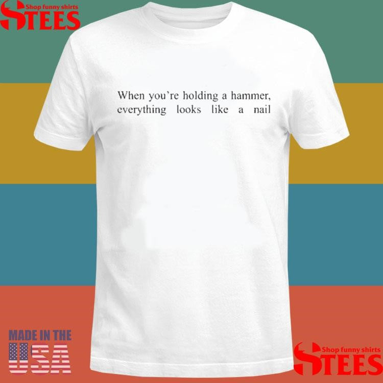 When You’re Holding A Hammer Everything Looks Like A Nail T-shirt