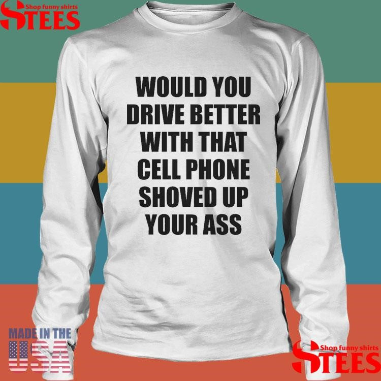 Would You Drive Better With That Cell Phone Shoved Up Your Ass Shirts