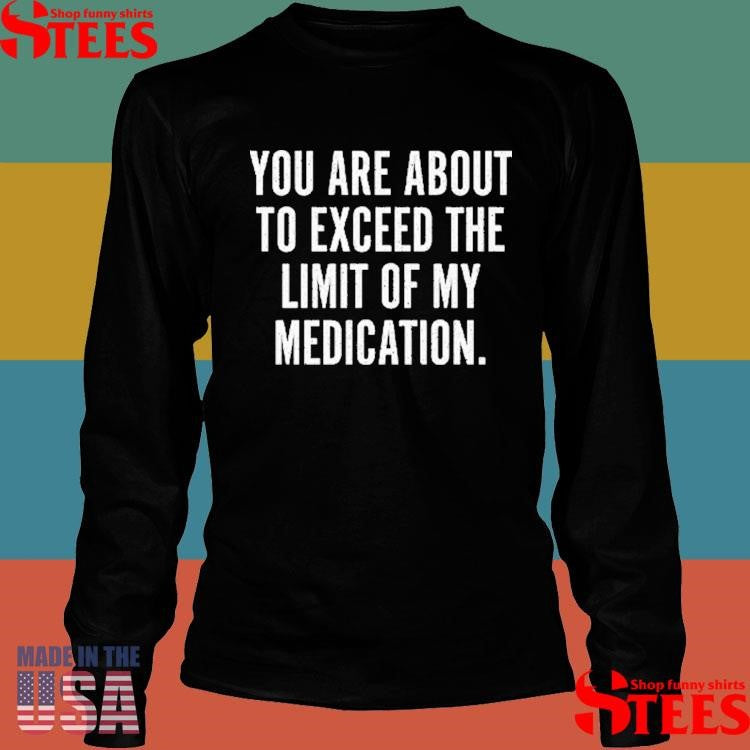 You Are About To Exceed The Limit Of My Medication Shirts