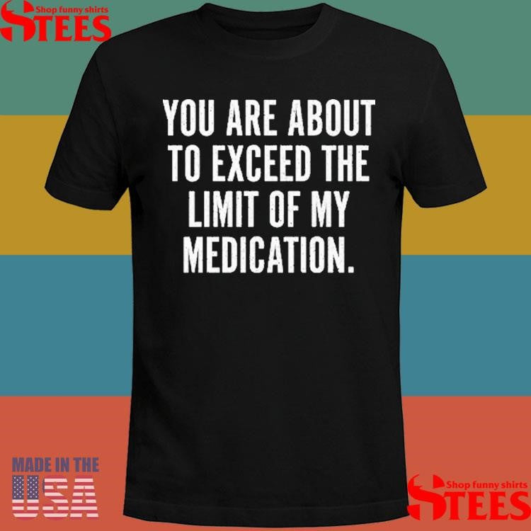 You Are About To Exceed The Limit Of My Medication Shirts